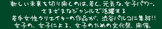 新しい未来を切り開くのは、若く、元気な、女子パワー。さまざまなジャンルで活躍する若手女性クリエイターの作品が、渋谷パルコに集結！！女子の、女子による、女子のための文化祭、開催。